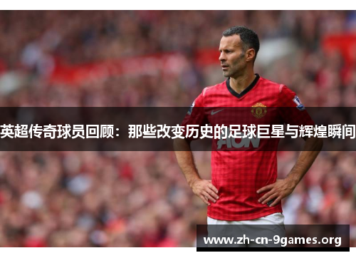 英超传奇球员回顾：那些改变历史的足球巨星与辉煌瞬间