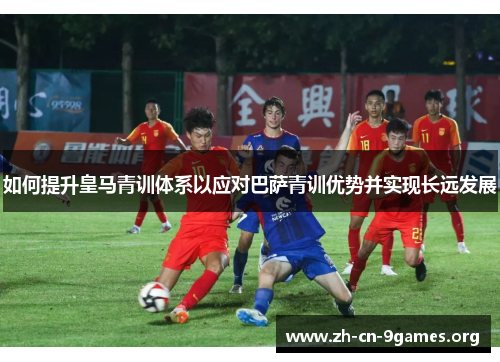 如何提升皇马青训体系以应对巴萨青训优势并实现长远发展