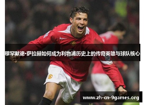穆罕默德·萨拉赫如何成为利物浦历史上的传奇英雄与球队核心 穆罕默德·萨拉赫如何成为利物浦历史上的传奇英雄与球队核心
