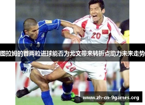 图拉姆的首两粒进球能否为尤文带来转折点助力未来走势 图拉姆的首两粒进球能否为尤文带来转折点助力未来走势